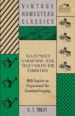 Allotment Gardening and Vegetables for Exhibition - With Chapters on Preparation of the Ground and Cropping by Tinley, G. T.