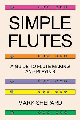 Simple Flutes: A Guide to Flute Making and Playing, or How to Make and Play Simple Homemade Musical Instruments from Bamboo, Wood, Cl by Shepard, Mark