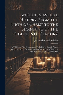 An Ecclesiastical History, From the Birth of Christ to the Beginning of the Eighteenth Century: In Which the Rise, Progress, and Variations of Church by Mosheim, Johann Lorenz