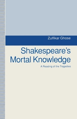 Shakespeare's Mortal Knowledge: A Reading of the Tragedies by Ghose, Zulfikar