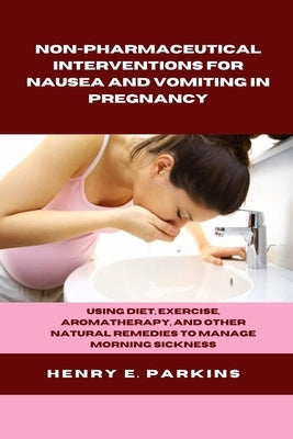 Non-Pharmaceutical Interventions for Nausea and Vomiting in Pregnancy: Using Diet, Exercise, Aromatherapy, and Other Natural Remedies to Manage Mornin by Parkins, Henry E.