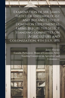 Examination of Mr. James Fletcher, Entomologist and Botanist to the Dominion Experimental Farms, Before the Select Standing Committee on Agriculture a by Fletcher, James 1852-1908