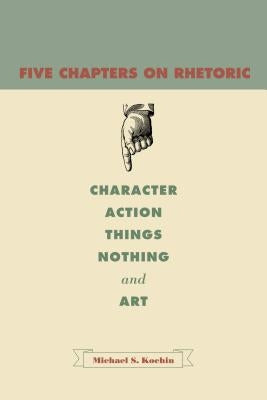 Five Chapters on Rhetoric: Character, Action, Things, Nothing, and Art by Kochin, Michael S.
