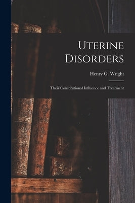 Uterine Disorders: Their Constitutional Influence and Treatment by Wright, Henry G. (Henry Goode) 1828-
