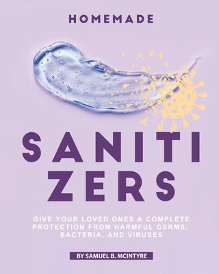 Homemade Sanitizers: Give Your Loved Ones A Complete Protection from Harmful Germs, Bacteria, and Viruses by B. McIntyre, Samuel