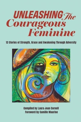 Unleashing the Courageous Feminine: 13 Stories of Strength, Grace and Awakening Through Adversity by Cornell, Laura Joan