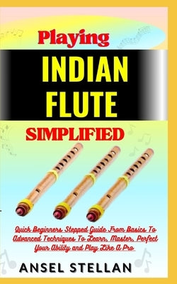 Playing INDIAN FLUTE Simplified: Quick Beginners Stepped Guide From Basics To Advanced Techniques To Learn, Master, Perfect Your Ability and Play Like by Stellan, Ansel