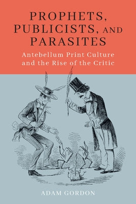 Prophets, Publicists, and Parasites: Antebellum Print Culture and the Rise of the Critic by Gordon, Adam