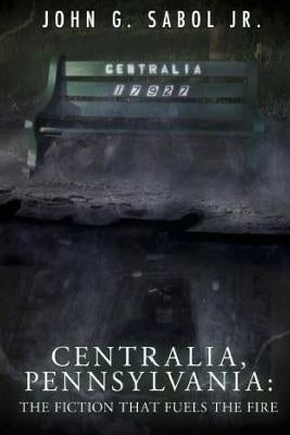 Centralia, Pennsylvania: The Fiction That Fuels the Fire by Sabol Jr, John G.
