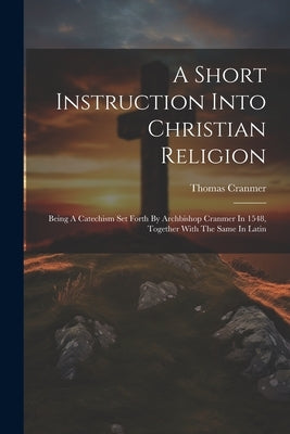 A Short Instruction Into Christian Religion: Being A Catechism Set Forth By Archbishop Cranmer In 1548, Together With The Same In Latin by Cranmer, Thomas