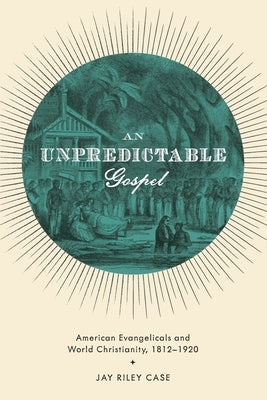 Unpredictable Gospel: American Evangelicals and World Christianity, 1812-1920 by Case, Jay Riley