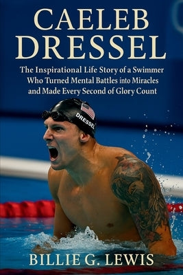 Caeleb Dressel: The Inspirational Life Story of a Swimmer Who Turned Mental Battles into Miracles and Made Every Second of Glory Count by G. Lewis, Billie