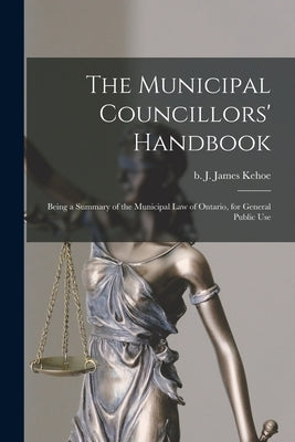 The Municipal Councillors' Handbook [microform]: Being a Summary of the Municipal Law of Ontario, for General Public Use by Kehoe, J. James (John James) B. 1854