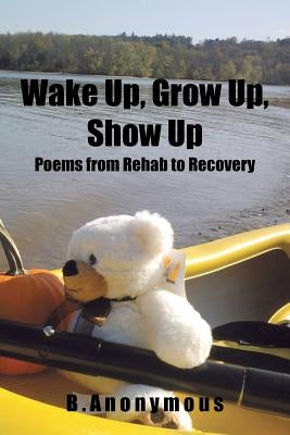 Wake Up, Grow Up, Show Up: Poems from Rehab to Recovery by B. Anonymous