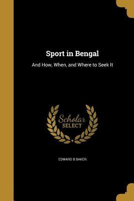 Sport in Bengal: And How, When, and Where to Seek It by Baker, Edward B.