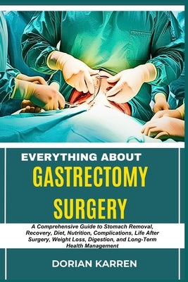 Everything about Gastrectomy Surgery: A Comprehensive Guide to Stomach Removal, Recovery, Diet, Nutrition, Complications, Life After Surgery, Weight L by Karren, Dorian