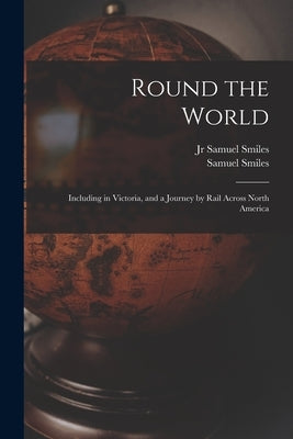 Round the World [microform]: Including in Victoria, and a Journey by Rail Across North America by Smiles, Samuel, Jr.
