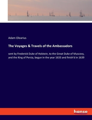 The Voyages & Travels of the Ambassadors: sent by Frederick Duke of Holstein, to the Great Duke of Muscovy, and the King of Persia, begun in the year by Olearius, Adam