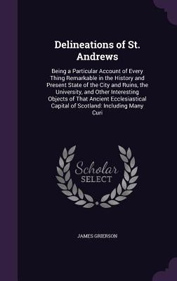 Delineations of St. Andrews: Being a Particular Account of Every Thing Remarkable in the History and Present State of the City and Ruins, the Unive by Grierson, James