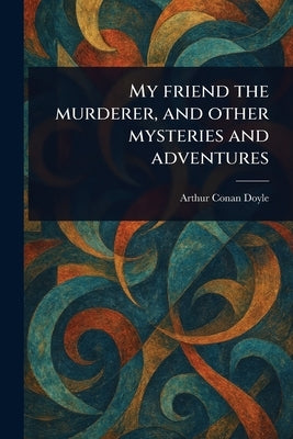 My Friend the Murderer, and Other Mysteries and Adventures by Doyle, Arthur Conan
