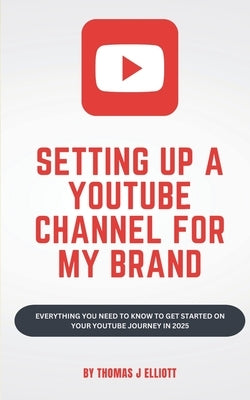 Setting up a YouTube channel for my brand: Everything you need to know to get started on your YouTube journey in 2025 by Elliott, Thomas James