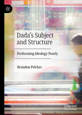 Dada's Subject and Structure: Performing Ideology Poorly by Pelcher, Brandon