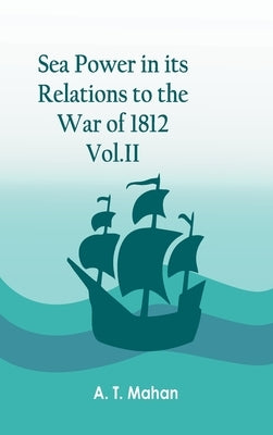 Sea Power in its Relations to the War of 1812. Vol.II by A T Mahan