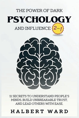 The Power of Dark Psychology and Influence (2 in 1): 11 Secrets to Understand People's Minds, Build Unbreakable Trust, and Lead Others With Ease. by Ward, Halbert