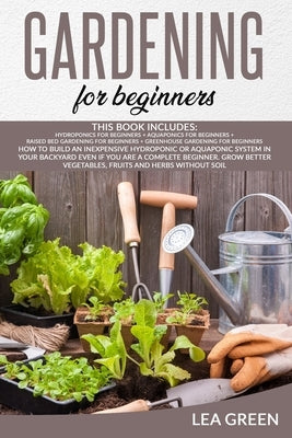 Gardening for Beginners: This Book Includes: Hydroponics for Beginners + Aquaponics for Beginners + Raised Bed Gardening for Beginners + Greenh by Green, Lea