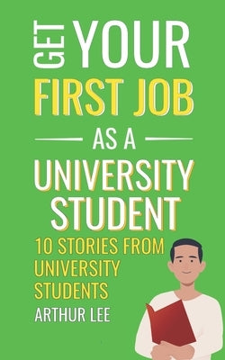 Get Your First Job as a University Student: Experience and Inspiration from Successful Job Seekers by Lee, Arthur