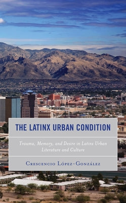 The Latinx Urban Condition: Trauma, Memory, and Desire in Latinx Urban Literature and Culture by Lopez-Gonzalez, Crescencio