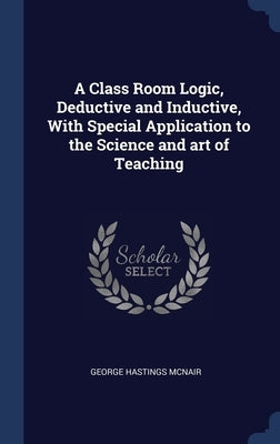 A Class Room Logic, Deductive and Inductive, With Special Application to the Science and art of Teaching by McNair, George Hastings