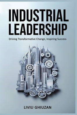 Industrial Leadership: Driving Transformative Change, Inspiring Success by Ghiuzan, Liviu