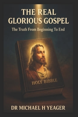 The Real Glorious Gospel: The Truth From Beginning To End by Yeager, Michael H.