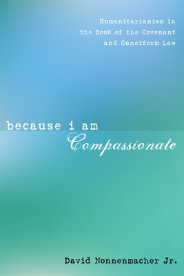 Because I Am Compassionate: Humanitarianism in the Book of the Covenant and Cuneiform Law by Nonnenmacher, David