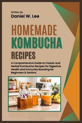 Homemade Kombucha Recipes: A Comprehensive Guide to Classic and Herbal Kombucha Recipes for Digestive Health and Immunity Boosting for Beginners by W. Lee, Daniel