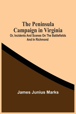 The Peninsula Campaign In Virginia: Or, Incidents And Scenes On The Battlefields And In Richmond by Junius Marks, James