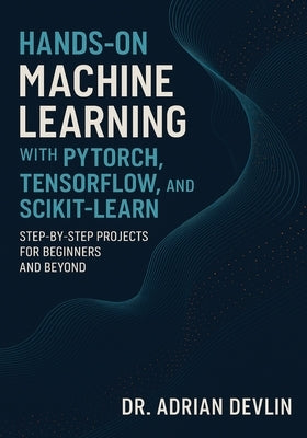 Hands-On Machine Learning with PyTorch, TensorFlow, and Scikit-Learn: Step-by-Step Projects for Beginners and Beyond by Devlin, Adrian