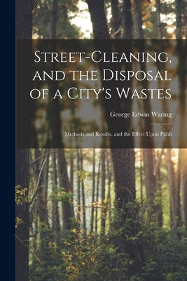 Street-cleaning, and the Disposal of a City's Wastes: Methods and Results, and the Effect Upon Publi by Waring, George Edwin