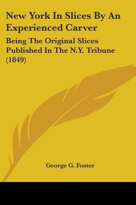 New York In Slices By An Experienced Carver: Being The Original Slices Published In The N.Y. Tribune (1849) by Foster, George G.