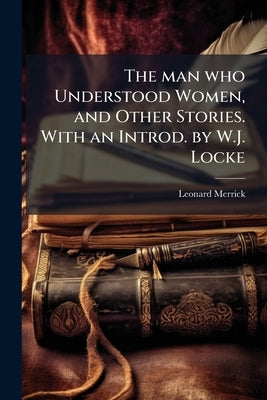 The man who Understood Women, and Other Stories. With an Introd. by W.J. Locke by Merrick, Leonard
