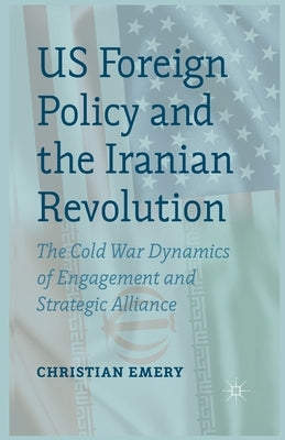 US Foreign Policy and the Iranian Revolution: The Cold War Dynamics of Engagement and Strategic Alliance by Emery, C.