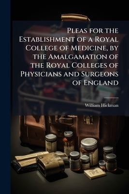 Pleas for the Establishment of a Royal College of Medicine, by the Amalgamation of the Royal Colleges of Physicians and Surgeons of England by Hickman, William