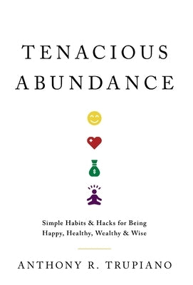 Tenacious Abundance: Simple Habits & Hacks for Being Happy, Healthy, Wealthy & Wise by Trupiano, Anthony R.