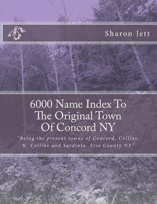 6000 Name Index to the Original town of Concord NY: Being the present towns of Concord, Collins, N. Collins and Sardinia. Erie County NY? by Jett, Sharon Marie
