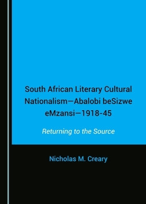 South African Literary Cultural Nationalism--Abalobi Besizwe Emzansi--1918-45: Returning to the Source by Creary, Nicholas M.