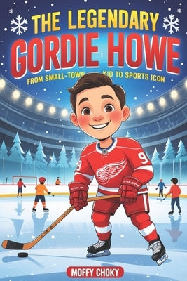 The Legendary Gordie Howe: FROM SMALL-TOWN KID TO SPORTS ICON: An Inspiring Story for Kids About Courage, Big Dreams, and Sportsmanship by Choky, Moffy