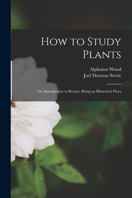 How to Study Plants: or, Introduction to Botany, Being an Illustrated Flora by Wood, Alphonso 1810-1881