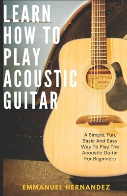 Learn How To Play Acoustic Guitar: A Simple, Fun, Basic And Easy Way To Play The Acoustic Guitar For Beginners by Hernandez, Emmanuel