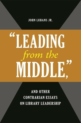 'Leading from the Middle, ' and Other Contrarian Essays on Library Leadership by Jr, John Lubans
